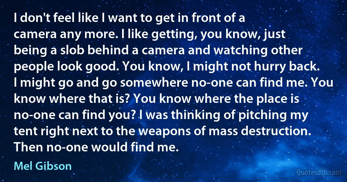 I don't feel like I want to get in front of a camera any more. I like getting, you know, just being a slob behind a camera and watching other people look good. You know, I might not hurry back. I might go and go somewhere no-one can find me. You know where that is? You know where the place is no-one can find you? I was thinking of pitching my tent right next to the weapons of mass destruction. Then no-one would find me. (Mel Gibson)
