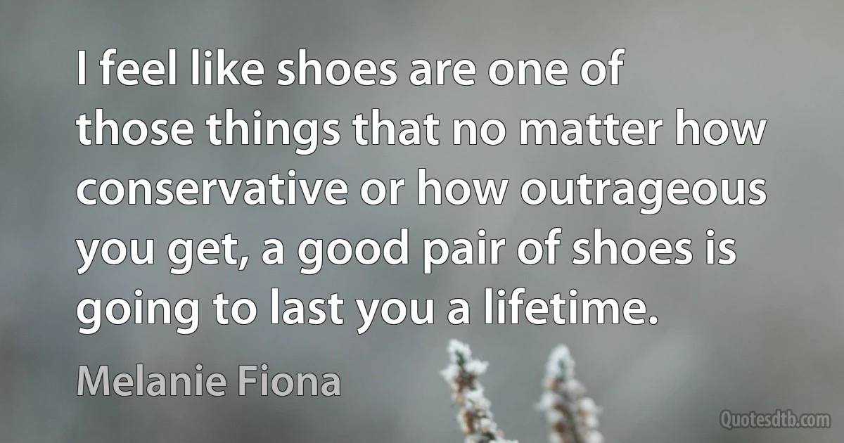 I feel like shoes are one of those things that no matter how conservative or how outrageous you get, a good pair of shoes is going to last you a lifetime. (Melanie Fiona)