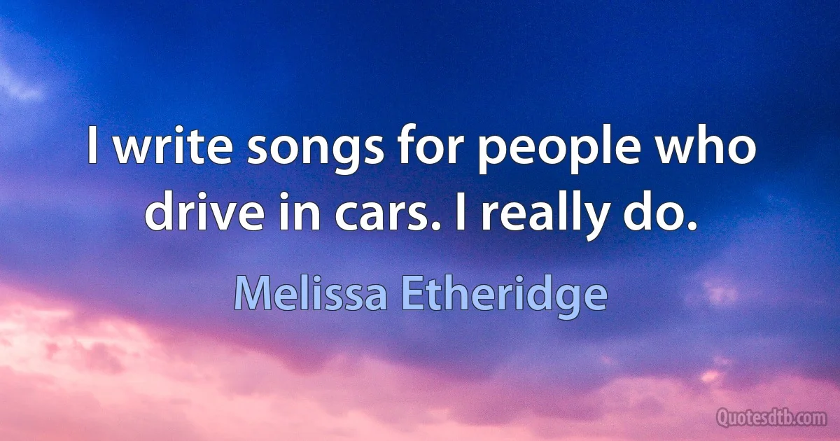 I write songs for people who drive in cars. I really do. (Melissa Etheridge)