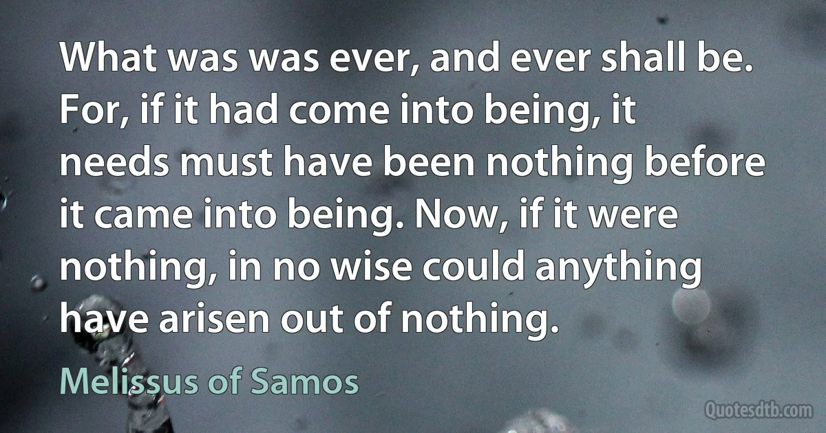 What was was ever, and ever shall be. For, if it had come into being, it needs must have been nothing before it came into being. Now, if it were nothing, in no wise could anything have arisen out of nothing. (Melissus of Samos)