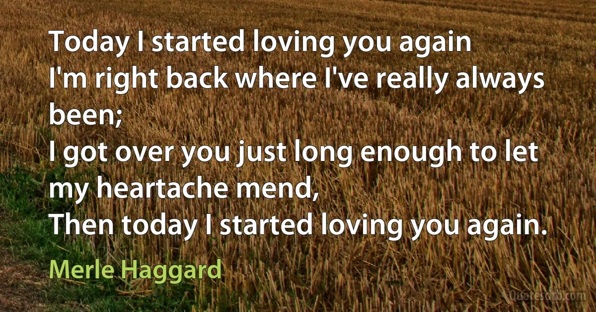 Today I started loving you again
I'm right back where I've really always been;
I got over you just long enough to let my heartache mend,
Then today I started loving you again. (Merle Haggard)