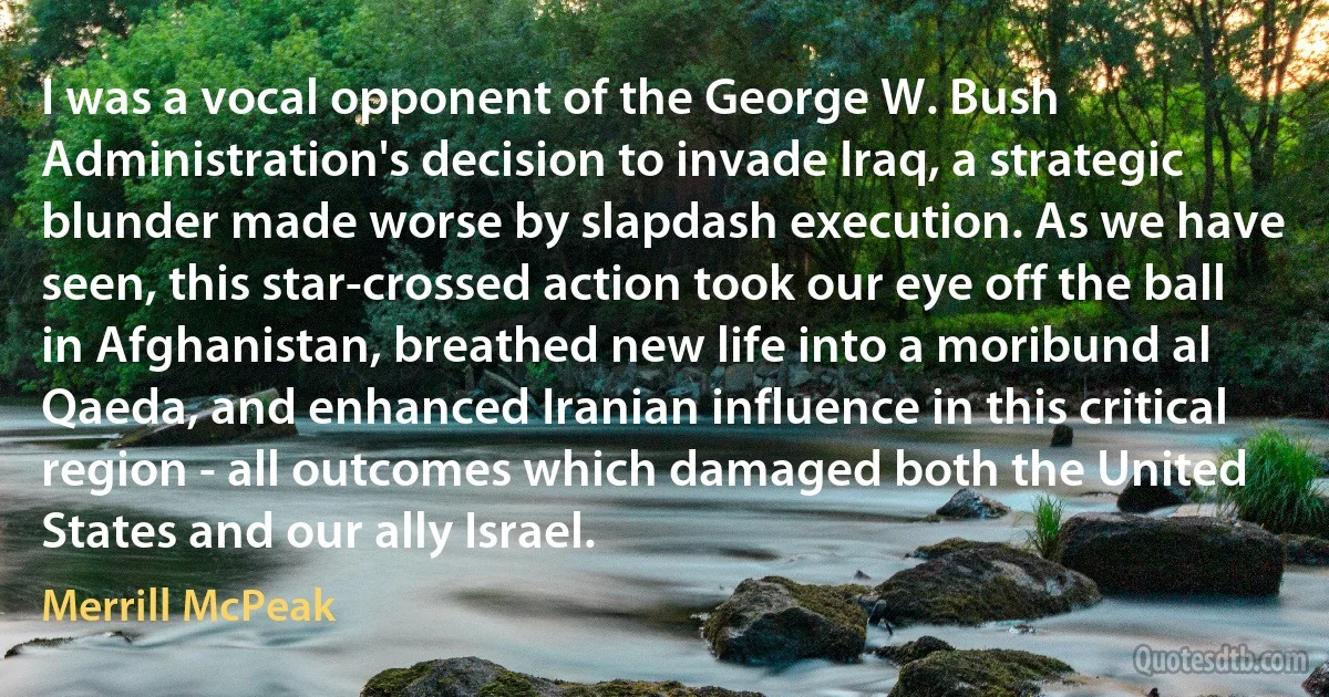 I was a vocal opponent of the George W. Bush Administration's decision to invade Iraq, a strategic blunder made worse by slapdash execution. As we have seen, this star-crossed action took our eye off the ball in Afghanistan, breathed new life into a moribund al Qaeda, and enhanced Iranian influence in this critical region - all outcomes which damaged both the United States and our ally Israel. (Merrill McPeak)