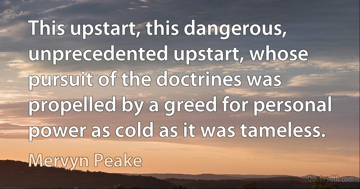 This upstart, this dangerous, unprecedented upstart, whose pursuit of the doctrines was propelled by a greed for personal power as cold as it was tameless. (Mervyn Peake)