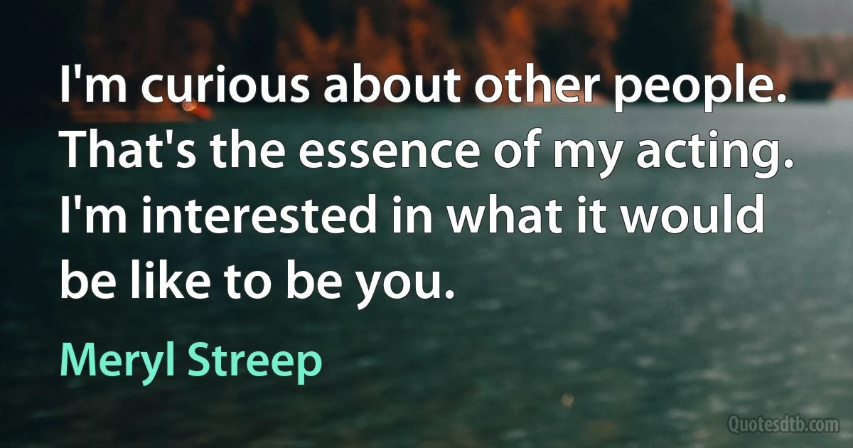 I'm curious about other people. That's the essence of my acting. I'm interested in what it would be like to be you. (Meryl Streep)