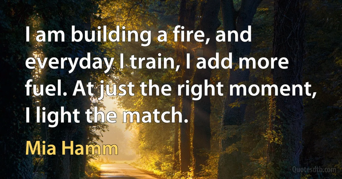 I am building a fire, and everyday I train, I add more fuel. At just the right moment, I light the match. (Mia Hamm)