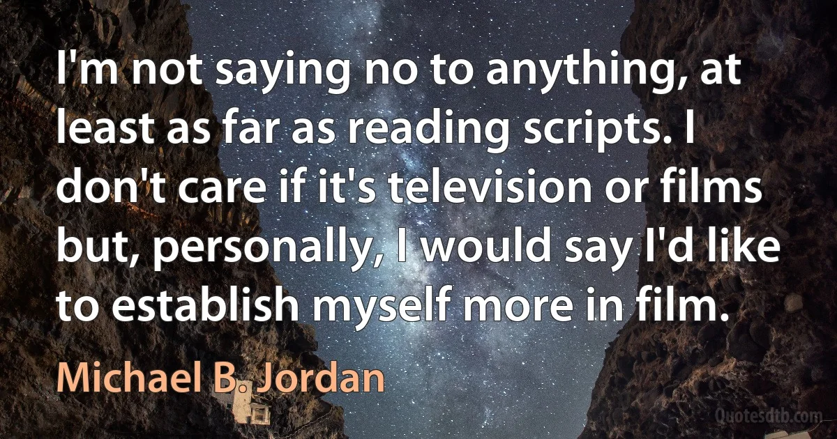 I'm not saying no to anything, at least as far as reading scripts. I don't care if it's television or films but, personally, I would say I'd like to establish myself more in film. (Michael B. Jordan)