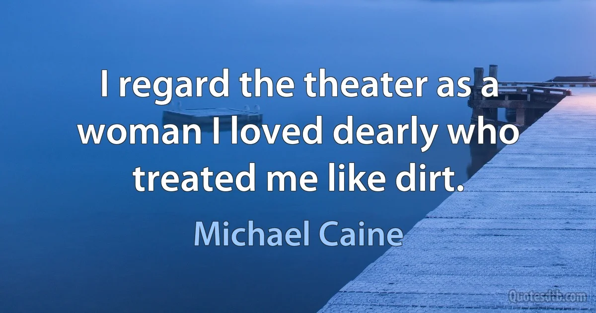 I regard the theater as a woman I loved dearly who treated me like dirt. (Michael Caine)