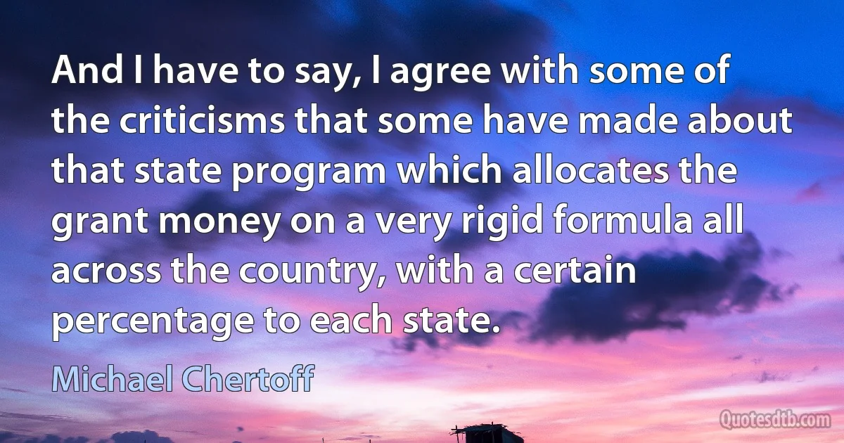 And I have to say, I agree with some of the criticisms that some have made about that state program which allocates the grant money on a very rigid formula all across the country, with a certain percentage to each state. (Michael Chertoff)