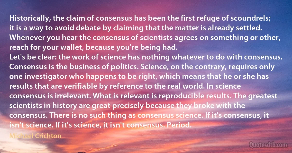 Historically, the claim of consensus has been the first refuge of scoundrels; it is a way to avoid debate by claiming that the matter is already settled. Whenever you hear the consensus of scientists agrees on something or other, reach for your wallet, because you're being had.
Let's be clear: the work of science has nothing whatever to do with consensus. Consensus is the business of politics. Science, on the contrary, requires only one investigator who happens to be right, which means that he or she has results that are verifiable by reference to the real world. In science consensus is irrelevant. What is relevant is reproducible results. The greatest scientists in history are great precisely because they broke with the consensus. There is no such thing as consensus science. If it's consensus, it isn't science. If it's science, it isn't consensus. Period. (Michael Crichton)