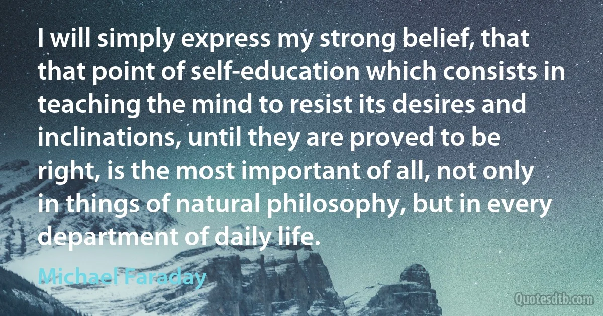 I will simply express my strong belief, that that point of self-education which consists in teaching the mind to resist its desires and inclinations, until they are proved to be right, is the most important of all, not only in things of natural philosophy, but in every department of daily life. (Michael Faraday)