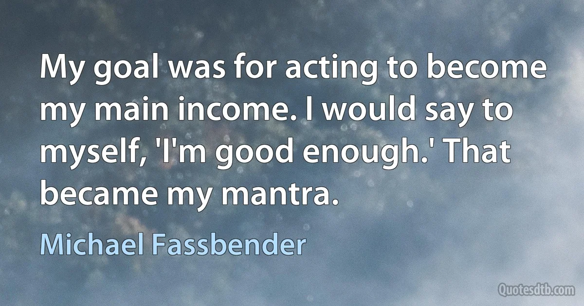 My goal was for acting to become my main income. I would say to myself, 'I'm good enough.' That became my mantra. (Michael Fassbender)