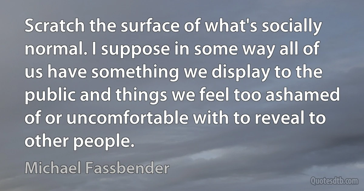 Scratch the surface of what's socially normal. I suppose in some way all of us have something we display to the public and things we feel too ashamed of or uncomfortable with to reveal to other people. (Michael Fassbender)