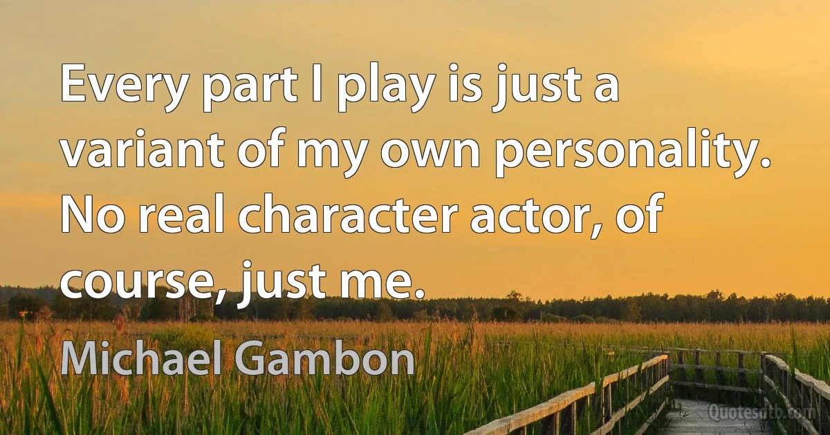 Every part I play is just a variant of my own personality. No real character actor, of course, just me. (Michael Gambon)