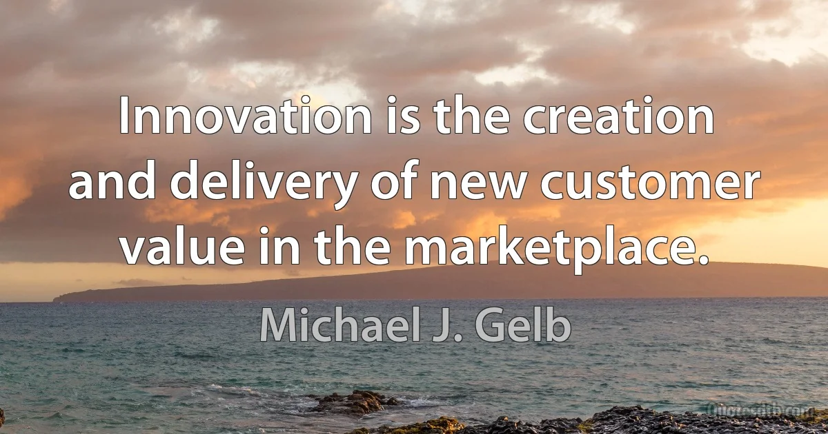 Innovation is the creation and delivery of new customer value in the marketplace. (Michael J. Gelb)