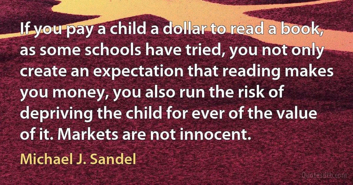 If you pay a child a dollar to read a book, as some schools have tried, you not only create an expectation that reading makes you money, you also run the risk of depriving the child for ever of the value of it. Markets are not innocent. (Michael J. Sandel)