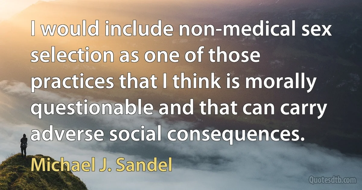 I would include non-medical sex selection as one of those practices that I think is morally questionable and that can carry adverse social consequences. (Michael J. Sandel)