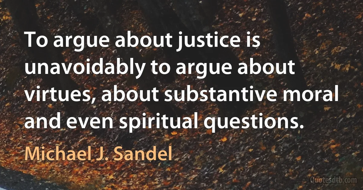 To argue about justice is unavoidably to argue about virtues, about substantive moral and even spiritual questions. (Michael J. Sandel)