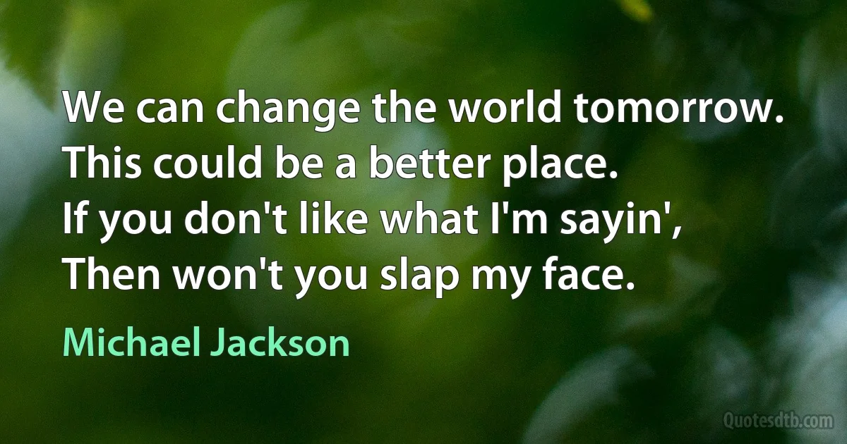 We can change the world tomorrow.
This could be a better place.
If you don't like what I'm sayin',
Then won't you slap my face. (Michael Jackson)