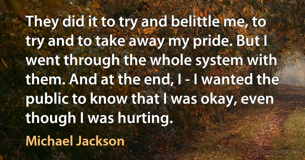 They did it to try and belittle me, to try and to take away my pride. But I went through the whole system with them. And at the end, I - I wanted the public to know that I was okay, even though I was hurting. (Michael Jackson)