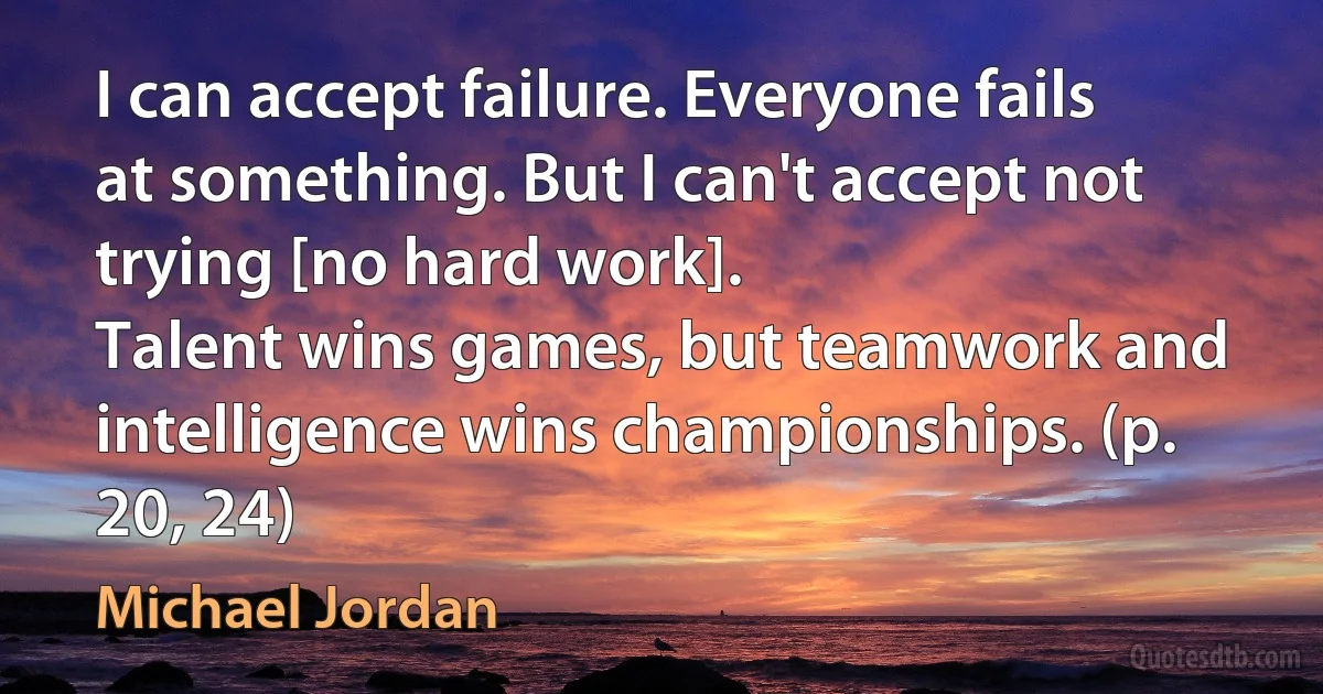 I can accept failure. Everyone fails at something. But I can't accept not trying [no hard work].
Talent wins games, but teamwork and intelligence wins championships. (p. 20, 24) (Michael Jordan)