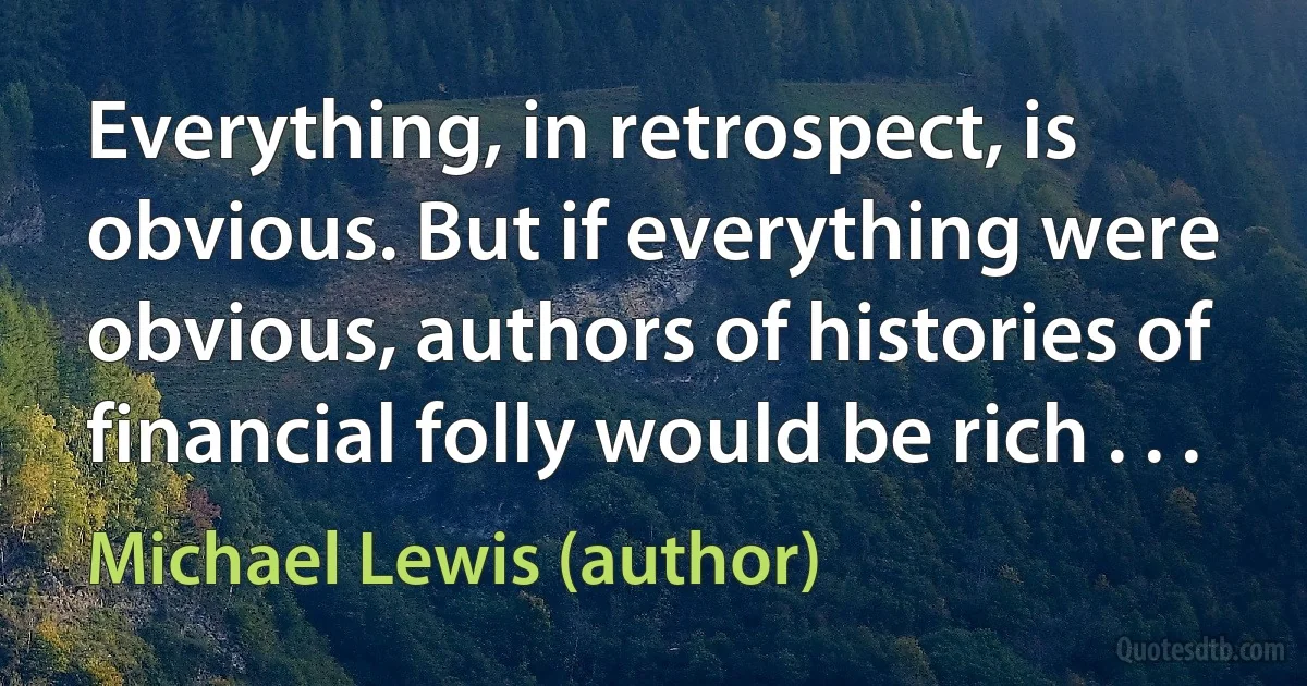 Everything, in retrospect, is obvious. But if everything were obvious, authors of histories of financial folly would be rich . . . (Michael Lewis (author))