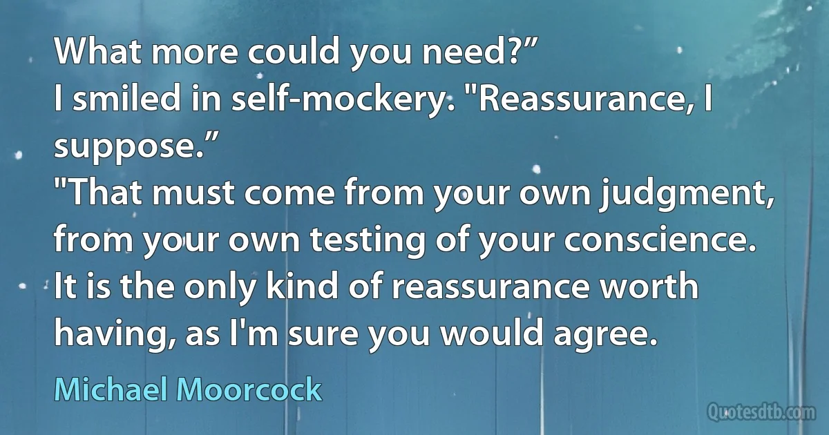 What more could you need?”
I smiled in self-mockery. "Reassurance, I suppose.”
"That must come from your own judgment, from your own testing of your conscience. It is the only kind of reassurance worth having, as I'm sure you would agree. (Michael Moorcock)