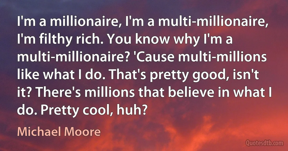 I'm a millionaire, I'm a multi-millionaire, I'm filthy rich. You know why I'm a multi-millionaire? 'Cause multi-millions like what I do. That's pretty good, isn't it? There's millions that believe in what I do. Pretty cool, huh? (Michael Moore)