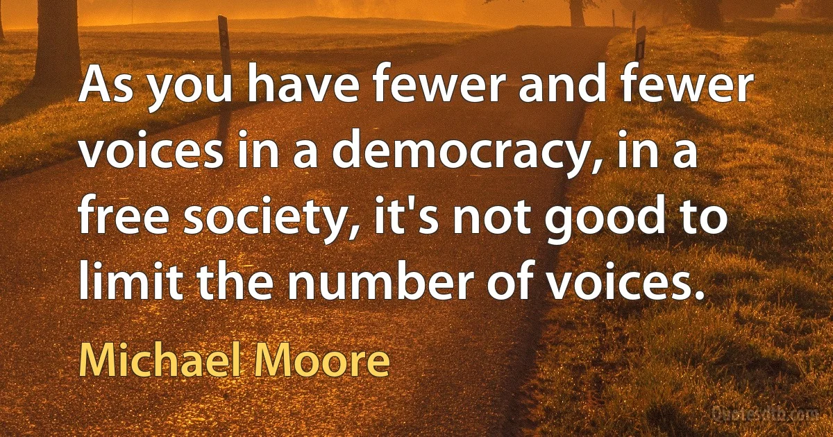 As you have fewer and fewer voices in a democracy, in a free society, it's not good to limit the number of voices. (Michael Moore)