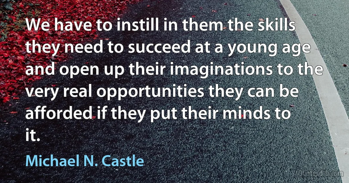 We have to instill in them the skills they need to succeed at a young age and open up their imaginations to the very real opportunities they can be afforded if they put their minds to it. (Michael N. Castle)