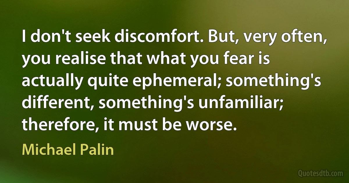 I don't seek discomfort. But, very often, you realise that what you fear is actually quite ephemeral; something's different, something's unfamiliar; therefore, it must be worse. (Michael Palin)