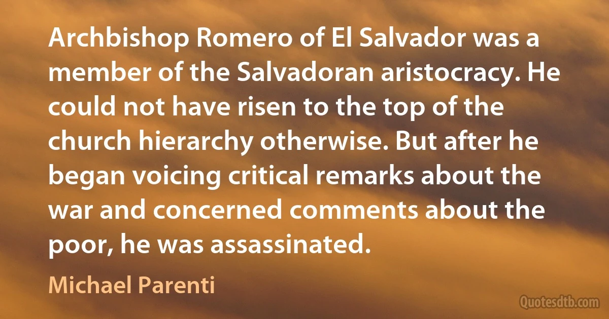 Archbishop Romero of El Salvador was a member of the Salvadoran aristocracy. He could not have risen to the top of the church hierarchy otherwise. But after he began voicing critical remarks about the war and concerned comments about the poor, he was assassinated. (Michael Parenti)