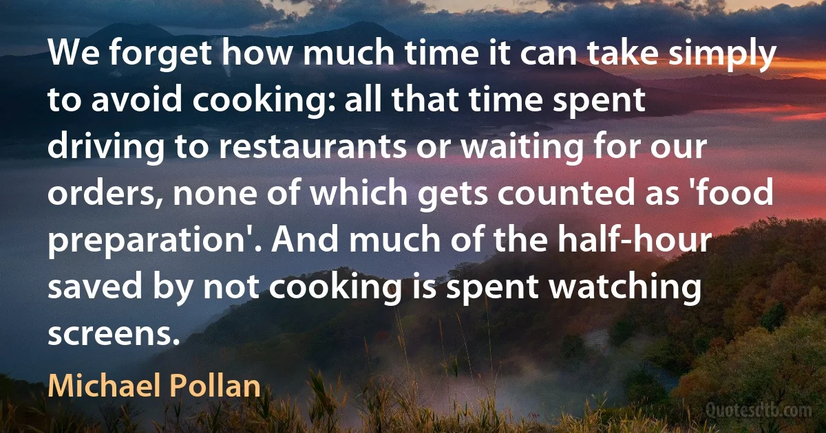 We forget how much time it can take simply to avoid cooking: all that time spent driving to restaurants or waiting for our orders, none of which gets counted as 'food preparation'. And much of the half-hour saved by not cooking is spent watching screens. (Michael Pollan)