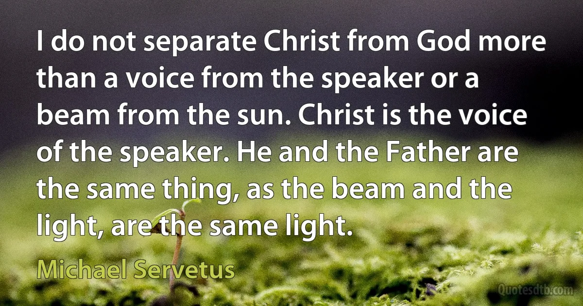 I do not separate Christ from God more than a voice from the speaker or a beam from the sun. Christ is the voice of the speaker. He and the Father are the same thing, as the beam and the light, are the same light. (Michael Servetus)