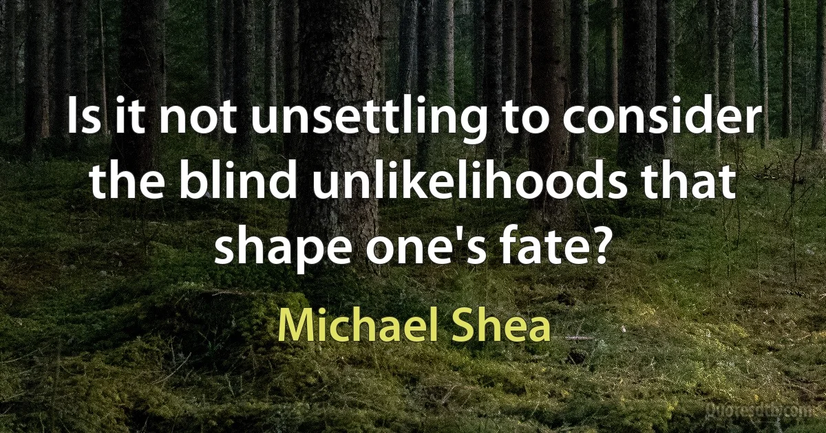 Is it not unsettling to consider the blind unlikelihoods that shape one's fate? (Michael Shea)