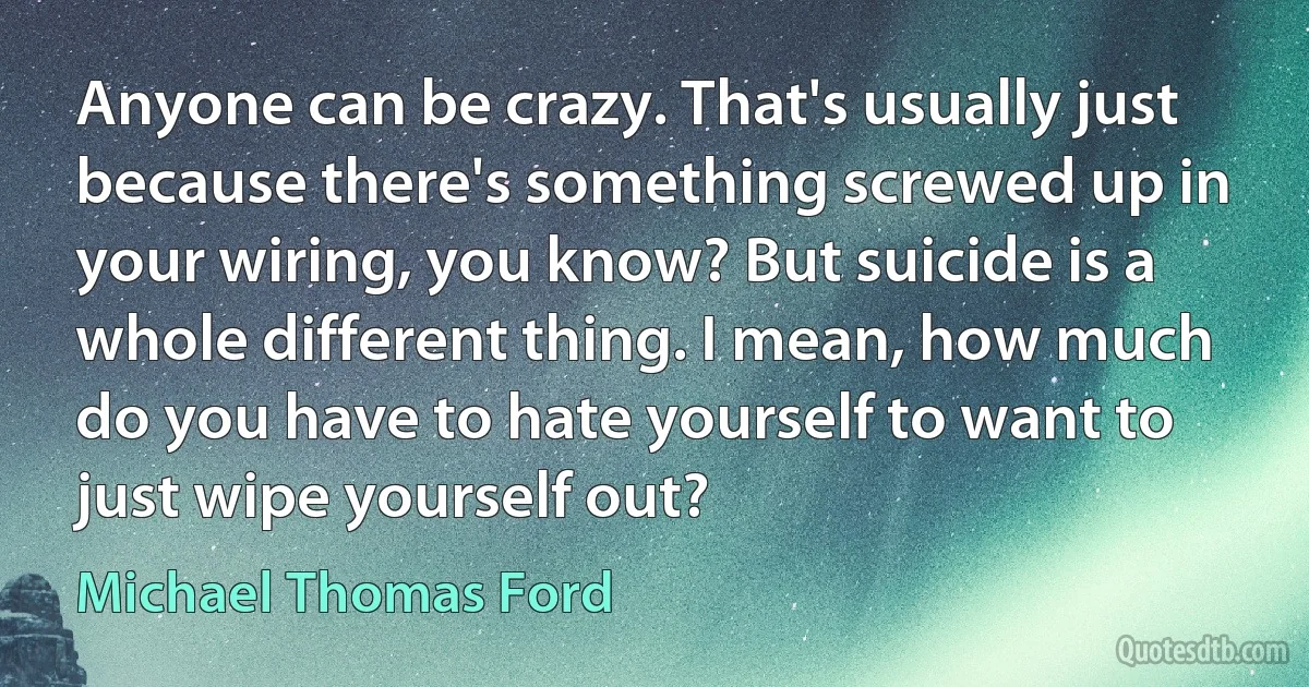 Anyone can be crazy. That's usually just because there's something screwed up in your wiring, you know? But suicide is a whole different thing. I mean, how much do you have to hate yourself to want to just wipe yourself out? (Michael Thomas Ford)