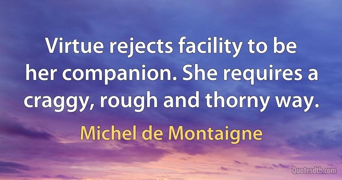 Virtue rejects facility to be her companion. She requires a craggy, rough and thorny way. (Michel de Montaigne)