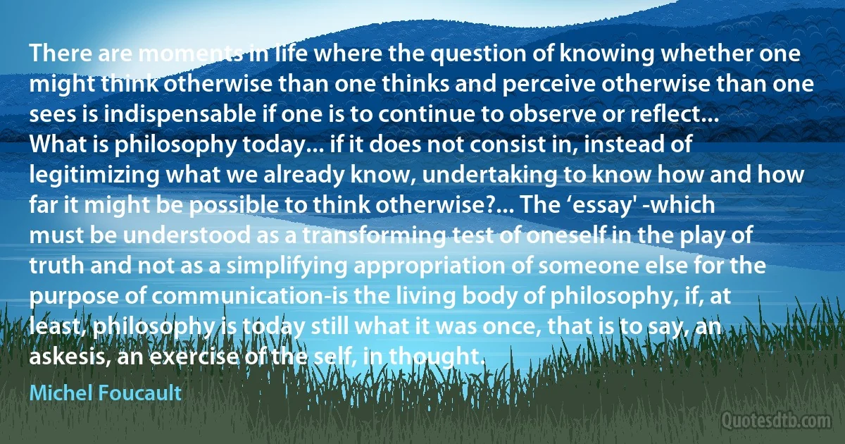 There are moments in life where the question of knowing whether one might think otherwise than one thinks and perceive otherwise than one sees is indispensable if one is to continue to observe or reflect... What is philosophy today... if it does not consist in, instead of legitimizing what we already know, undertaking to know how and how far it might be possible to think otherwise?... The ‘essay' -which must be understood as a transforming test of oneself in the play of truth and not as a simplifying appropriation of someone else for the purpose of communication-is the living body of philosophy, if, at least, philosophy is today still what it was once, that is to say, an askesis, an exercise of the self, in thought. (Michel Foucault)