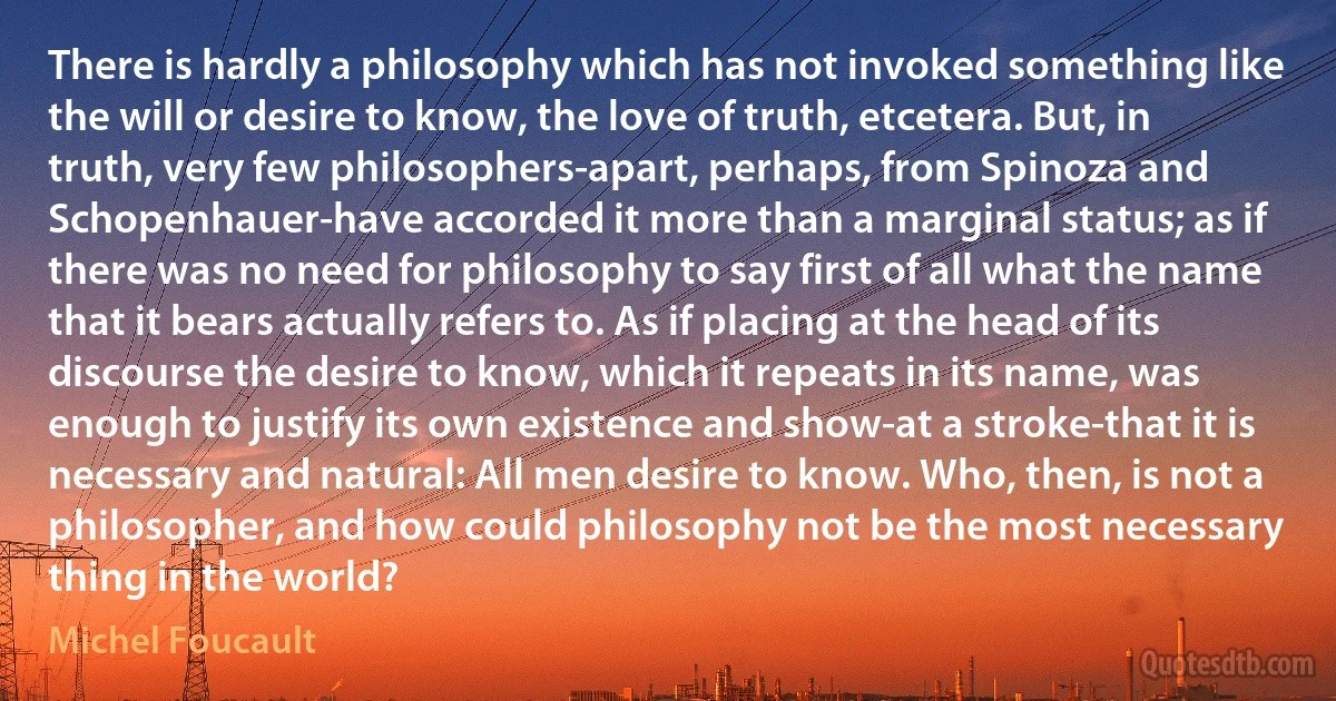 There is hardly a philosophy which has not invoked something like the will or desire to know, the love of truth, etcetera. But, in truth, very few philosophers-apart, perhaps, from Spinoza and Schopenhauer-have accorded it more than a marginal status; as if there was no need for philosophy to say first of all what the name that it bears actually refers to. As if placing at the head of its discourse the desire to know, which it repeats in its name, was enough to justify its own existence and show-at a stroke-that it is necessary and natural: All men desire to know. Who, then, is not a philosopher, and how could philosophy not be the most necessary thing in the world? (Michel Foucault)