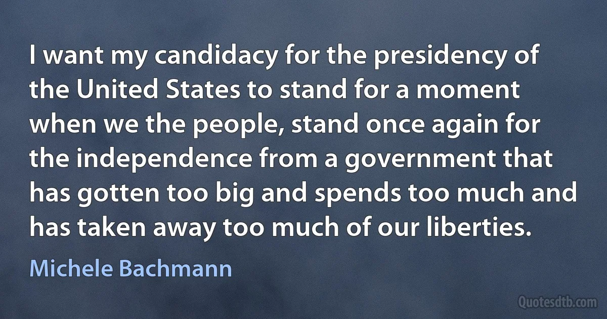 I want my candidacy for the presidency of the United States to stand for a moment when we the people, stand once again for the independence from a government that has gotten too big and spends too much and has taken away too much of our liberties. (Michele Bachmann)