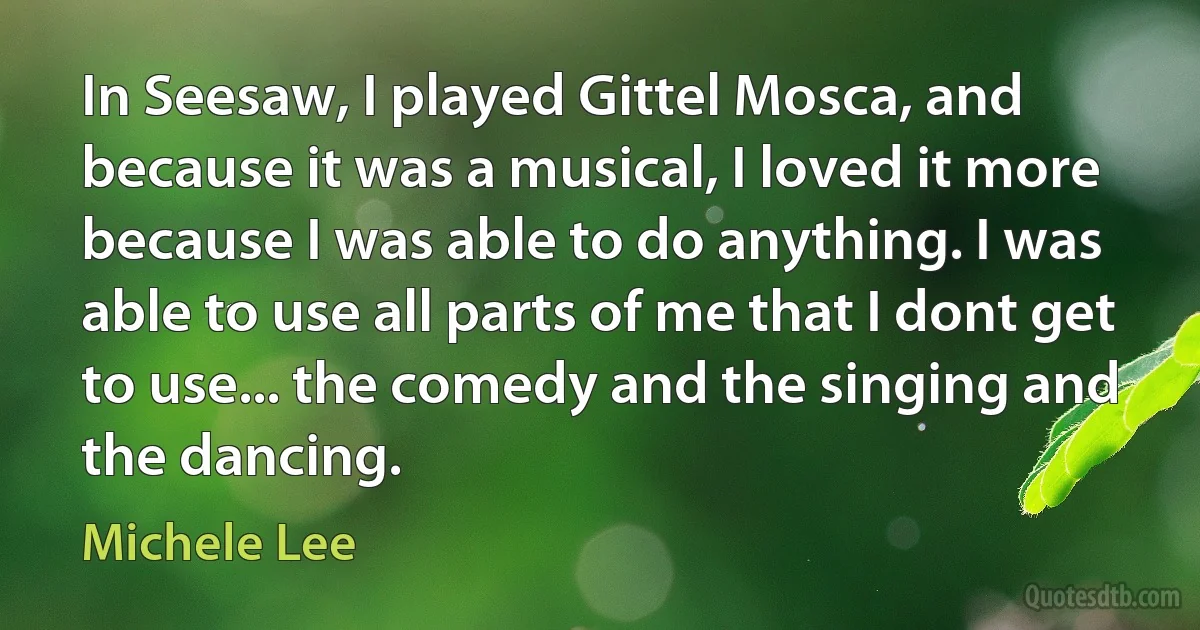 In Seesaw, I played Gittel Mosca, and because it was a musical, I loved it more because I was able to do anything. I was able to use all parts of me that I dont get to use... the comedy and the singing and the dancing. (Michele Lee)