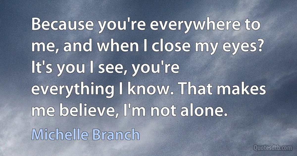 Because you're everywhere to me, and when I close my eyes? It's you I see, you're everything I know. That makes me believe, I'm not alone. (Michelle Branch)