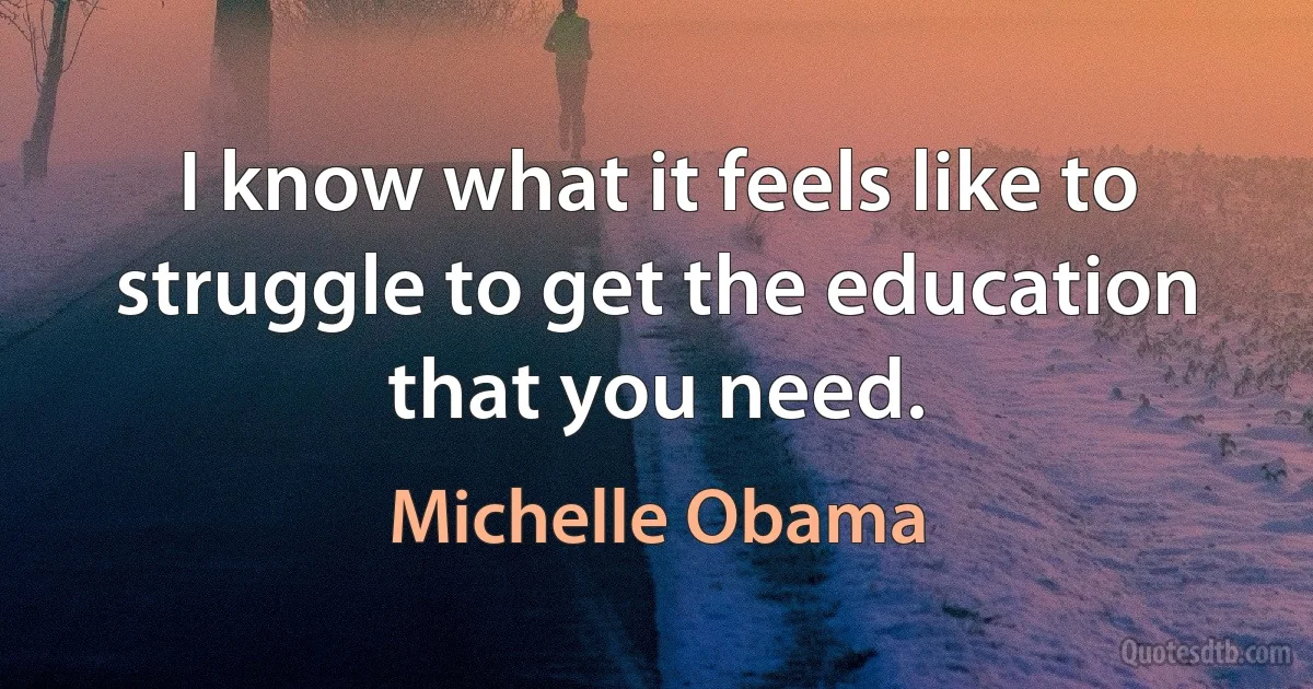 I know what it feels like to struggle to get the education that you need. (Michelle Obama)