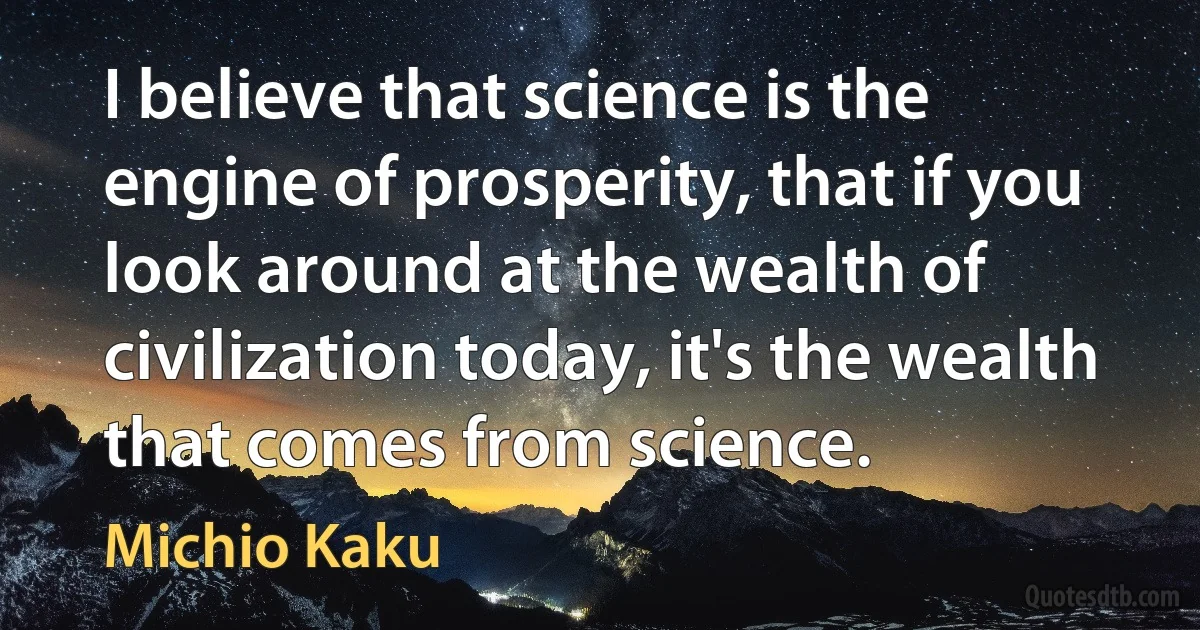 I believe that science is the engine of prosperity, that if you look around at the wealth of civilization today, it's the wealth that comes from science. (Michio Kaku)