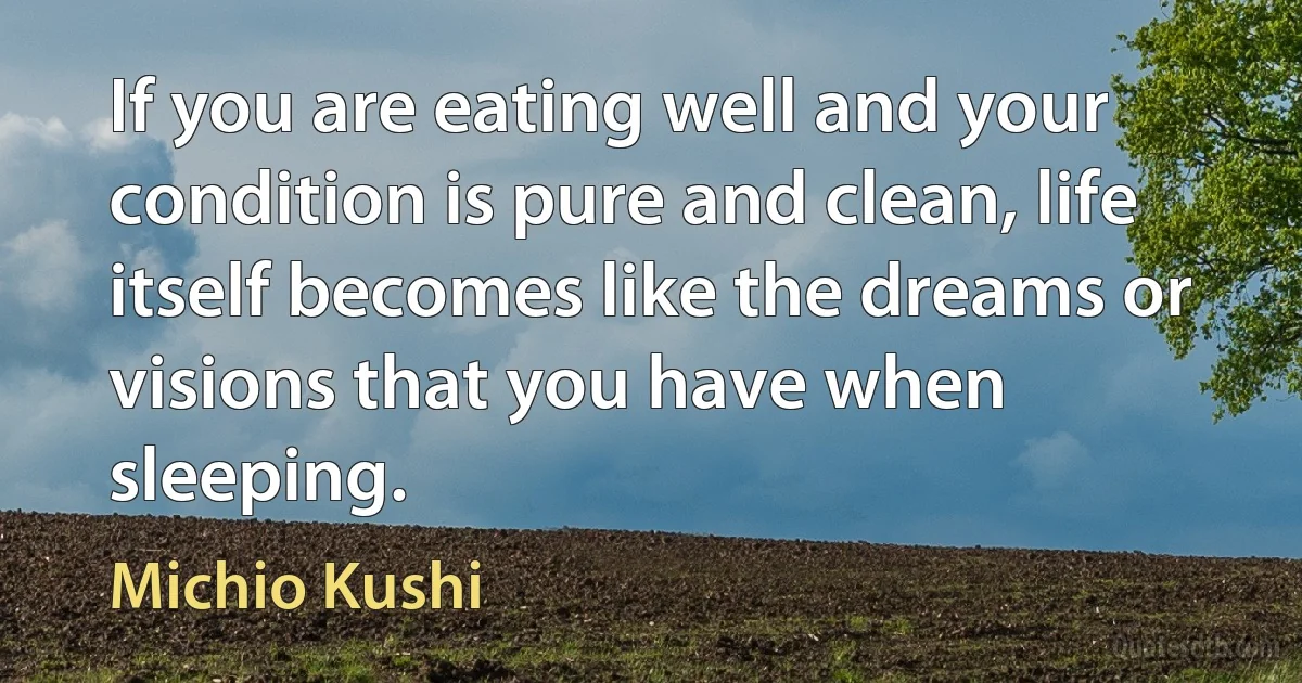 If you are eating well and your condition is pure and clean, life itself becomes like the dreams or visions that you have when sleeping. (Michio Kushi)