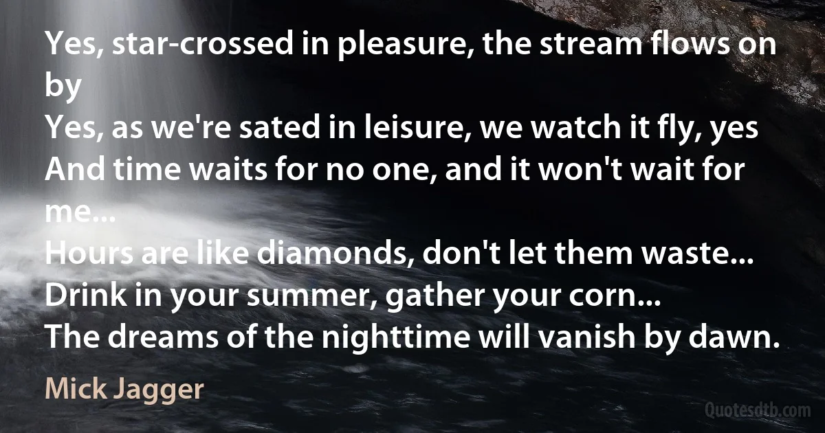 Yes, star-crossed in pleasure, the stream flows on by
Yes, as we're sated in leisure, we watch it fly, yes
And time waits for no one, and it won't wait for me...
Hours are like diamonds, don't let them waste...
Drink in your summer, gather your corn...
The dreams of the nighttime will vanish by dawn. (Mick Jagger)