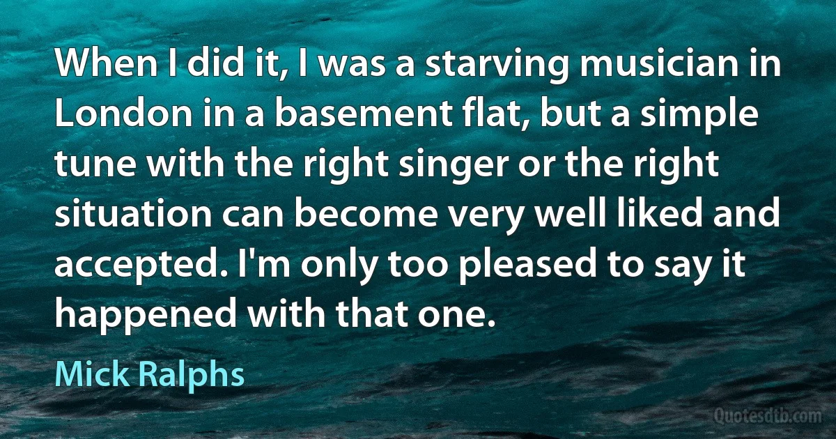 When I did it, I was a starving musician in London in a basement flat, but a simple tune with the right singer or the right situation can become very well liked and accepted. I'm only too pleased to say it happened with that one. (Mick Ralphs)