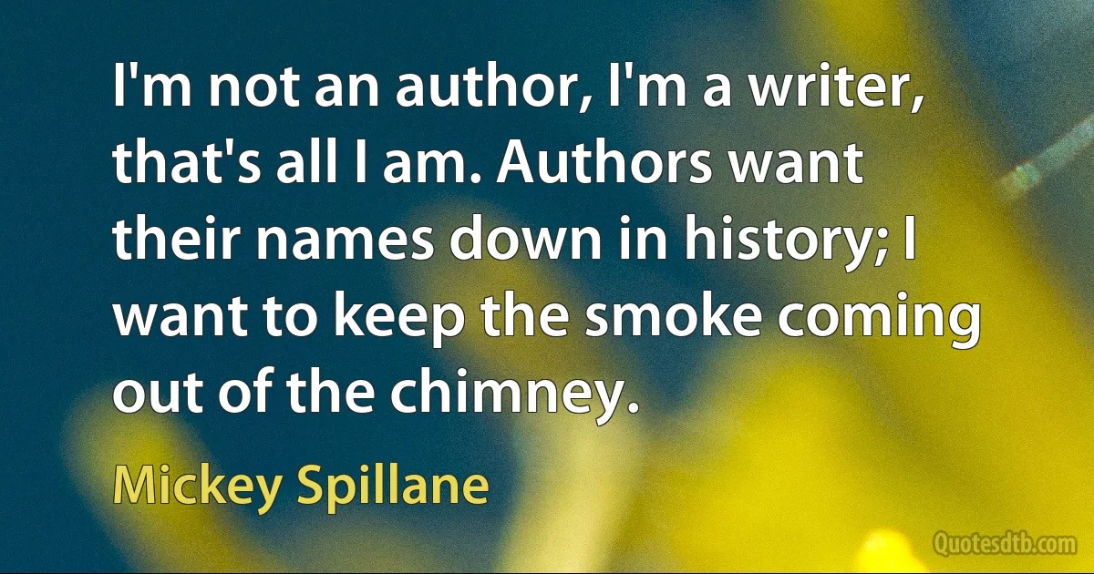 I'm not an author, I'm a writer, that's all I am. Authors want their names down in history; I want to keep the smoke coming out of the chimney. (Mickey Spillane)