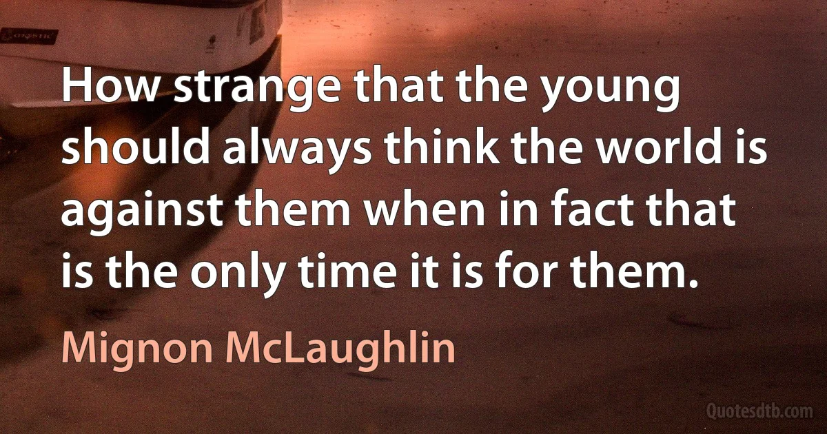 How strange that the young should always think the world is against them when in fact that is the only time it is for them. (Mignon McLaughlin)