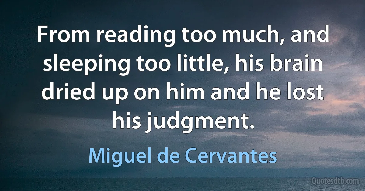 From reading too much, and sleeping too little, his brain dried up on him and he lost his judgment. (Miguel de Cervantes)