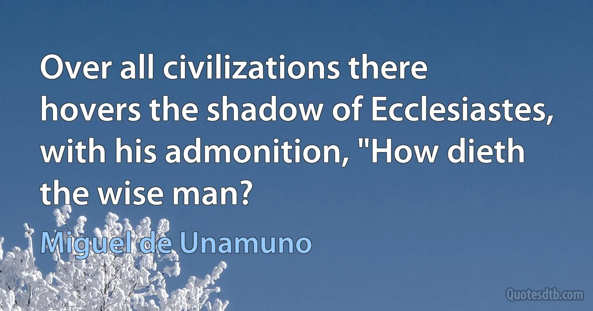 Over all civilizations there hovers the shadow of Ecclesiastes, with his admonition, "How dieth the wise man? (Miguel de Unamuno)